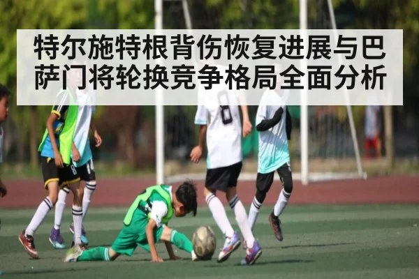 特尔施特根背伤恢复进展与巴萨门将轮换竞争格局全面分析