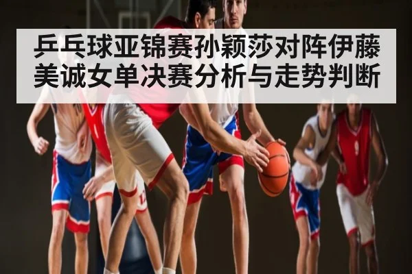 乒乓球亚锦赛孙颖莎对阵伊藤美诚女单决赛分析与走势判断